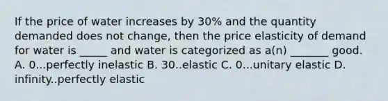 If the price of water increases by 30% and the quantity demanded does not change, then the price elasticity of demand for water is _____ and water is categorized as a(n) _______ good. A. 0...perfectly inelastic B. 30..elastic C. 0...unitary elastic D. infinity..perfectly elastic