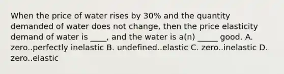 When the price of water rises by 30% and the quantity demanded of water does not change, then the price elasticity demand of water is ____, and the water is a(n) _____ good. A. zero..perfectly inelastic B. undefined..elastic C. zero..inelastic D. zero..elastic