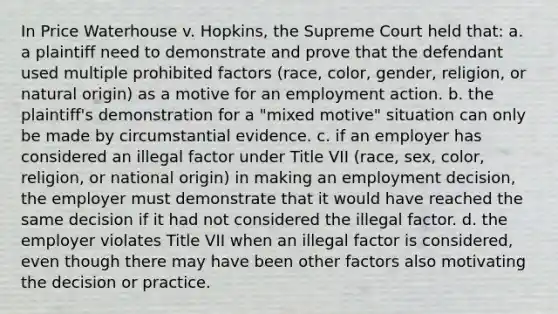 In Price Waterhouse v. Hopkins, the Supreme Court held that: a. a plaintiff need to demonstrate and prove that the defendant used multiple prohibited factors (race, color, gender, religion, or natural origin) as a motive for an employment action. b. the plaintiff's demonstration for a "mixed motive" situation can only be made by circumstantial evidence. c. if an employer has considered an illegal factor under Title VII (race, sex, color, religion, or national origin) in making an employment decision, the employer must demonstrate that it would have reached the same decision if it had not considered the illegal factor. d. the employer violates Title VII when an illegal factor is considered, even though there may have been other factors also motivating the decision or practice.