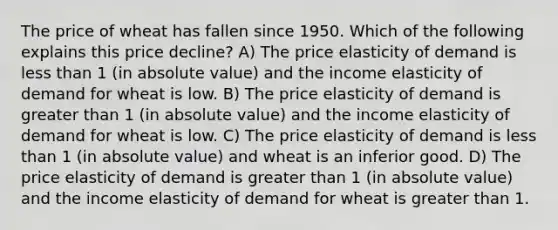 The price of wheat has fallen since 1950. Which of the following explains this price decline? A) The price elasticity of demand is less than 1 (in absolute value) and the income elasticity of demand for wheat is low. B) The price elasticity of demand is greater than 1 (in absolute value) and the income elasticity of demand for wheat is low. C) The price elasticity of demand is less than 1 (in absolute value) and wheat is an inferior good. D) The price elasticity of demand is greater than 1 (in absolute value) and the income elasticity of demand for wheat is greater than 1.