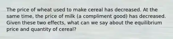 The price of wheat used to make cereal has decreased. At the same time, the price of milk (a compliment good) has decreased. Given these two effects, what can we say about the equilibrium price and quantity of cereal?