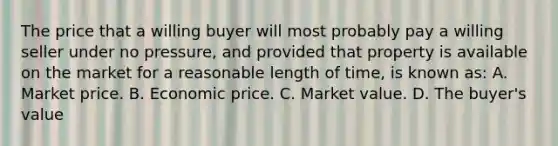 The price that a willing buyer will most probably pay a willing seller under no pressure, and provided that property is available on the market for a reasonable length of time, is known as: A. Market price. B. Economic price. C. Market value. D. The buyer's value