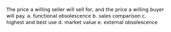 The price a willing seller will sell for, and the price a willing buyer will pay. a. functional obsolescence b. sales comparison c. highest and best use d. market value e. external obsolescence