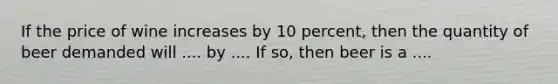 If the price of wine increases by 10 percent, then the quantity of beer demanded will .... by .... If so, then beer is a ....