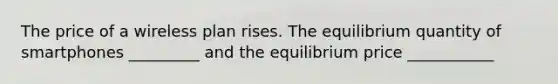 The price of a wireless plan rises. The equilibrium quantity of smartphones _________ and the equilibrium price ___________