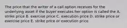 The price that the writer of a call option receives for the underlying asset if the buyer executes her option is called the A. strike price B. exercise price C. execution price D. strike price or exercise price E. strike price or execution price