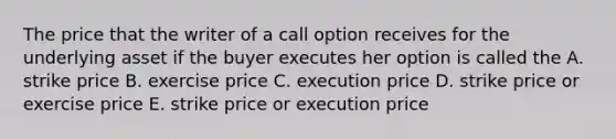 The price that the writer of a call option receives for the underlying asset if the buyer executes her option is called the A. strike price B. exercise price C. execution price D. strike price or exercise price E. strike price or execution price