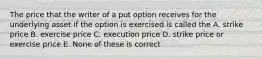 The price that the writer of a put option receives for the underlying asset if the option is exercised is called the A. strike price B. exercise price C. execution price D. strike price or exercise price E. None of these is correct