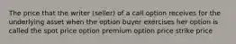 The price that the writer (seller) of a call option receives for the underlying asset when the option buyer exercises her option is called the spot price option premium option price strike price