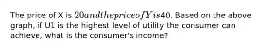 The price of X is 20 and the price of Y is40. Based on the above graph, if U1 is the highest level of utility the consumer can achieve, what is the consumer's income?