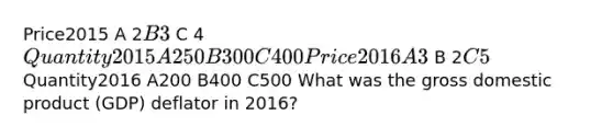 Price2015 A 2B 3 C 4Quantity2015 A 250 B 300 C400 Price2016 A 3 B 2C 5 Quantity2016 A200 B400 C500 What was the gross domestic product (GDP) deflator in 2016?