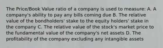 The Price/Book Value ratio of a company is used to measure: A. A company's ability to pay any bills coming due B. The relative value of the bondholders' stake to the equity holders' stake in the company C. The relative value of the stock's market price to the fundamental value of the company's net assets D. The profitability of the company excluding any intangible assets