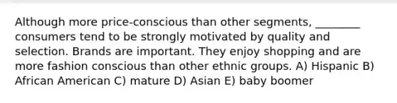 Although more price-conscious than other segments, ________ consumers tend to be strongly motivated by quality and selection. Brands are important. They enjoy shopping and are more fashion conscious than other ethnic groups. A) Hispanic B) African American C) mature D) Asian E) baby boomer