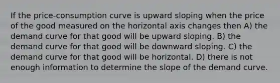 If the price-consumption curve is upward sloping when the price of the good measured on the horizontal axis changes then A) the demand curve for that good will be upward sloping. B) the demand curve for that good will be downward sloping. C) the demand curve for that good will be horizontal. D) there is not enough information to determine the slope of the demand curve.