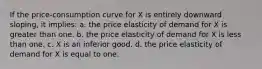 If the price-consumption curve for X is entirely downward sloping, it implies: a. the price elasticity of demand for X is greater than one. b. the price elasticity of demand for X is less than one. c. X is an inferior good. d. the price elasticity of demand for X is equal to one.