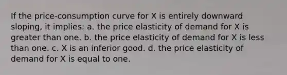 If the price-consumption curve for X is entirely downward sloping, it implies: a. the price elasticity of demand for X is greater than one. b. the price elasticity of demand for X is less than one. c. X is an inferior good. d. the price elasticity of demand for X is equal to one.