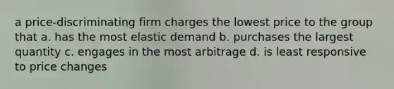 a price-discriminating firm charges the lowest price to the group that a. has the most elastic demand b. purchases the largest quantity c. engages in the most arbitrage d. is least responsive to price changes