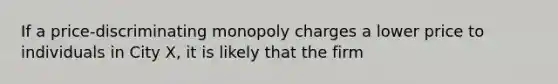 If a price-discriminating monopoly charges a lower price to individuals in City X, it is likely that the firm