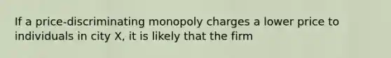 If a price-discriminating monopoly charges a lower price to individuals in city X, it is likely that the firm