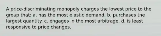 A price-discriminating monopoly charges the lowest price to the group that: a. has the most elastic demand. b. purchases the largest quantity. c. engages in the most arbitrage. d. is least responsive to price changes.