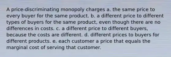 A price-discriminating monopoly charges a. the same price to every buyer for the same product. b. a different price to different types of buyers for the same product, even though there are no differences in costs. c. a different price to different buyers, because the costs are different. d. different prices to buyers for different products. e. each customer a price that equals the marginal cost of serving that customer.