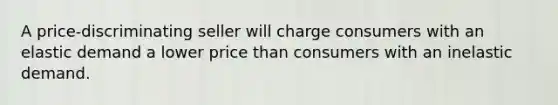 A price-discriminating seller will charge consumers with an elastic demand a lower price than consumers with an inelastic demand.