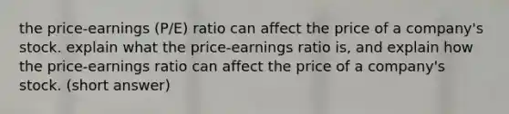 the price-earnings (P/E) ratio can affect the price of a company's stock. explain what the price-earnings ratio is, and explain how the price-earnings ratio can affect the price of a company's stock. (short answer)