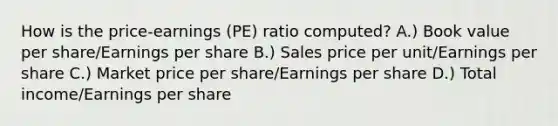 How is the price-earnings (PE) ratio computed? A.) Book value per share/Earnings per share B.) Sales price per unit/Earnings per share C.) Market price per share/Earnings per share D.) Total income/Earnings per share