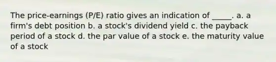 The price-earnings (P/E) ratio gives an indication of _____. a. a firm's debt position b. a stock's dividend yield c. the payback period of a stock d. the par value of a stock e. the maturity value of a stock