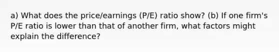 a) What does the price/earnings (P/E) ratio show? (b) If one firm's P/E ratio is lower than that of another firm, what factors might explain the difference?