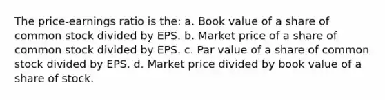 The price-earnings ratio is the: a. Book value of a share of common stock divided by EPS. b. Market price of a share of common stock divided by EPS. c. Par value of a share of common stock divided by EPS. d. Market price divided by book value of a share of stock.