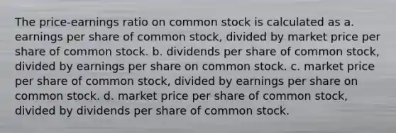 The price-earnings ratio on common stock is calculated as a. earnings per share of common stock, divided by market price per share of common stock. b. dividends per share of common stock, divided by earnings per share on common stock. c. market price per share of common stock, divided by earnings per share on common stock. d. market price per share of common stock, divided by dividends per share of common stock.