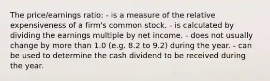 The price/earnings ratio: - is a measure of the relative expensiveness of a firm's common stock. - is calculated by dividing the earnings multiple by net income. - does not usually change by more than 1.0 (e.g. 8.2 to 9.2) during the year. - can be used to determine the cash dividend to be received during the year.