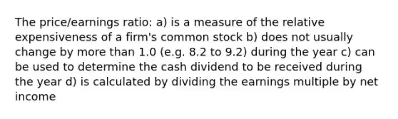 The price/earnings ratio: a) is a measure of the relative expensiveness of a firm's common stock b) does not usually change by more than 1.0 (e.g. 8.2 to 9.2) during the year c) can be used to determine the cash dividend to be received during the year d) is calculated by dividing the earnings multiple by net income