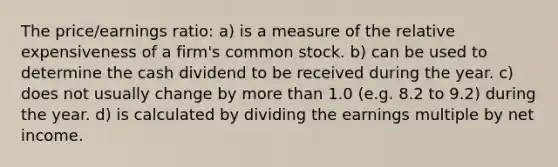 The price/earnings ratio: a) is a measure of the relative expensiveness of a firm's common stock. b) can be used to determine the cash dividend to be received during the year. c) does not usually change by more than 1.0 (e.g. 8.2 to 9.2) during the year. d) is calculated by dividing the earnings multiple by net income.