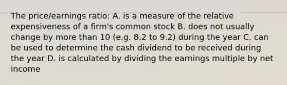 The price/earnings ratio: A. is a measure of the relative expensiveness of a firm's common stock B. does not usually change by more than 10 (e.g. 8.2 to 9.2) during the year C. can be used to determine the cash dividend to be received during the year D. is calculated by dividing the earnings multiple by net income