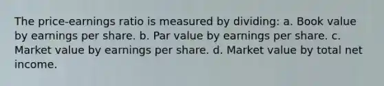 The price-earnings ratio is measured by dividing: a. Book value by earnings per share. b. Par value by earnings per share. c. Market value by earnings per share. d. Market value by total net income.