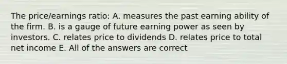 The price/earnings ratio: A. measures the past earning ability of the firm. B. is a gauge of future earning power as seen by investors. C. relates price to dividends D. relates price to total net income E. All of the answers are correct