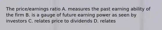 The price/earnings ratio A. measures the past earning ability of the firm B. is a gauge of future earning power as seen by investors C. relates price to dividends D. relates