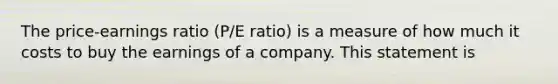 The price-earnings ratio (P/E ratio) is a measure of how much it costs to buy the earnings of a company. This statement is