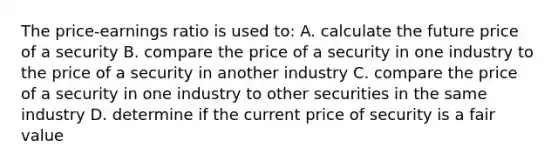 The price-earnings ratio is used to: A. calculate the future price of a security B. compare the price of a security in one industry to the price of a security in another industry C. compare the price of a security in one industry to other securities in the same industry D. determine if the current price of security is a fair value