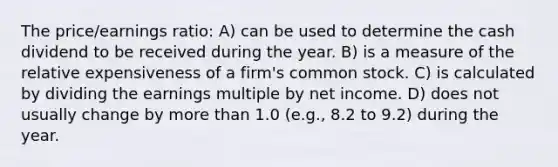 The price/earnings ratio: A) can be used to determine the cash dividend to be received during the year. B) is a measure of the relative expensiveness of a firm's common stock. C) is calculated by dividing the earnings multiple by net income. D) does not usually change by <a href='https://www.questionai.com/knowledge/keWHlEPx42-more-than' class='anchor-knowledge'>more than</a> 1.0 (e.g., 8.2 to 9.2) during the year.