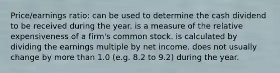 Price/earnings ratio: can be used to determine the cash dividend to be received during the year. is a measure of the relative expensiveness of a firm's common stock. is calculated by dividing the earnings multiple by net income. does not usually change by more than 1.0 (e.g. 8.2 to 9.2) during the year.