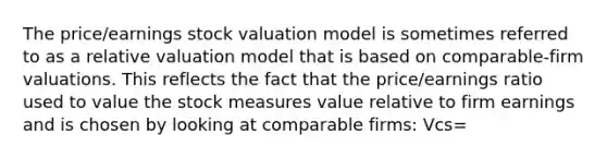 The price/earnings stock valuation model is sometimes referred to as a relative valuation model that is based on comparable-firm valuations. This reflects the fact that the price/earnings ratio used to value the stock measures value relative to firm earnings and is chosen by looking at comparable firms: Vcs=