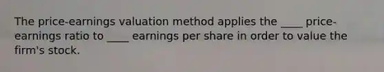 The price-earnings valuation method applies the ____ price-earnings ratio to ____ earnings per share in order to value the firm's stock.