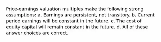 Price-earnings valuation multiples make the following strong assumptions: a. Earnings are persistent, not transitory. b. Current period earnings will be constant in the future. c. The cost of equity capital will remain constant in the future. d. All of these answer choices are correct.