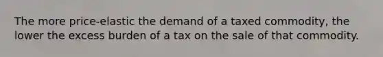 The more price-elastic the demand of a taxed commodity, the lower the excess burden of a tax on the sale of that commodity.