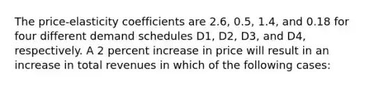 The price-elasticity coefficients are 2.6, 0.5, 1.4, and 0.18 for four different demand schedules D1, D2, D3, and D4, respectively. A 2 percent increase in price will result in an increase in total revenues in which of the following cases: