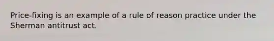 Price-fixing is an example of a rule of reason practice under the Sherman antitrust act.