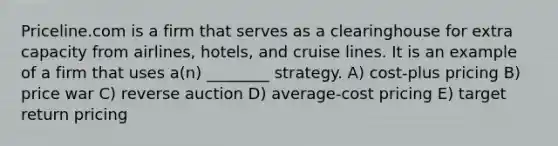 Priceline.com is a firm that serves as a clearinghouse for extra capacity from airlines, hotels, and cruise lines. It is an example of a firm that uses a(n) ________ strategy. A) cost-plus pricing B) price war C) reverse auction D) average-cost pricing E) target return pricing